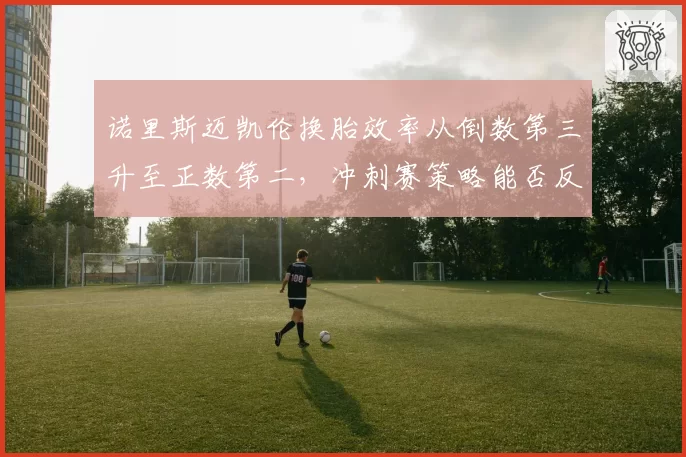 诺里斯迈凯伦换胎效率从倒数第三升至正数第二，冲刺赛策略能否反超红牛？