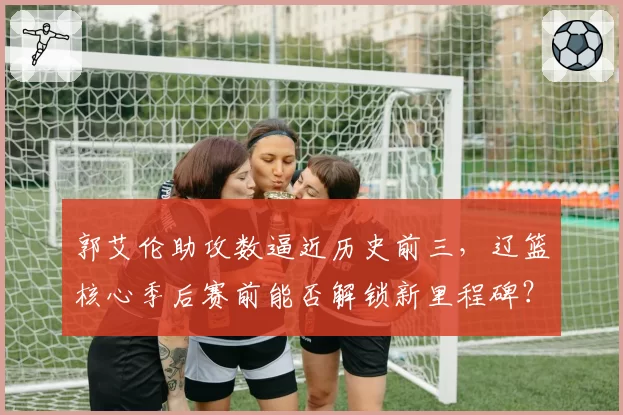 郭艾伦助攻数逼近历史前三，辽篮核心季后赛前能否解锁新里程碑？