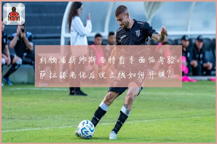 利物浦新帅斯洛特首季面临考验，萨拉赫老化后攻击线如何升级？