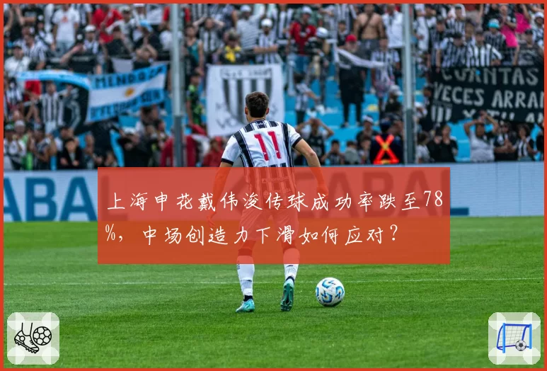 上海申花戴伟浚传球成功率跌至78%，中场创造力下滑如何应对？