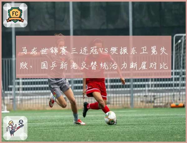 马龙世锦赛三连冠vs樊振东卫冕失败，国乒新老交替统治力断崖对比