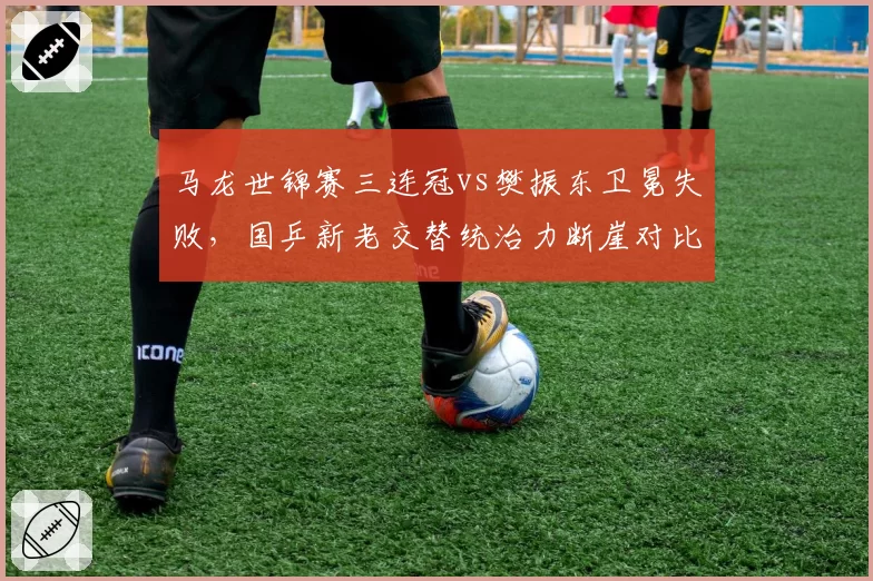 马龙世锦赛三连冠vs樊振东卫冕失败，国乒新老交替统治力断崖对比