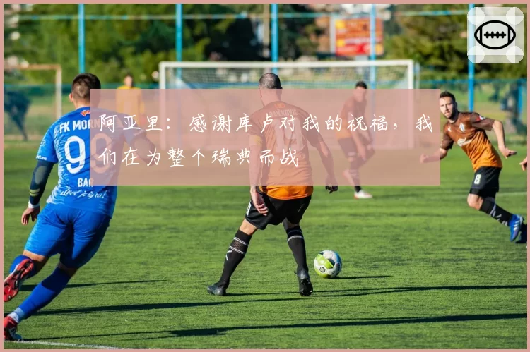 阿亚里：感谢库卢对我的祝福，我们在为整个瑞典而战
