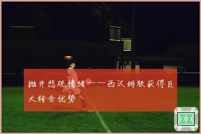 抛开悲观情绪——西汉姆联获得巨大转会优势