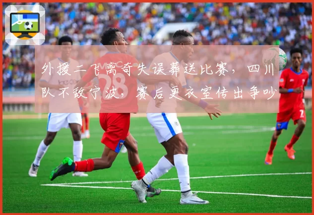 外援二飞离奇失误葬送比赛，四川队不敌宁波，赛后更衣室传出争吵声