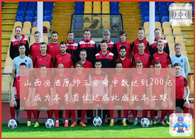 山西汾酒原帅三分命中数达到200记，成为本季首位达成此成就本土球员