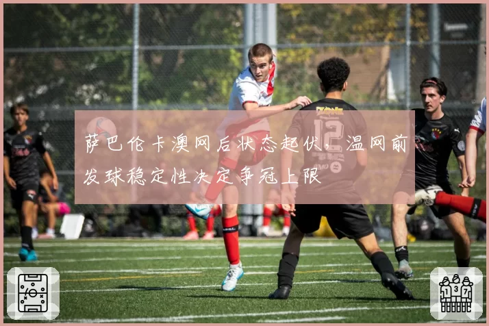 萨巴伦卡澳网后状态起伏，温网前发球稳定性决定争冠上限