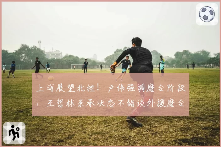 上海展望北控！卢伟强调磨合阶段，王哲林亲承状态不错谈外援磨合