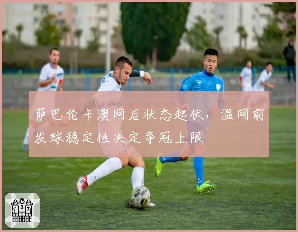 萨巴伦卡澳网后状态起伏，温网前发球稳定性决定争冠上限