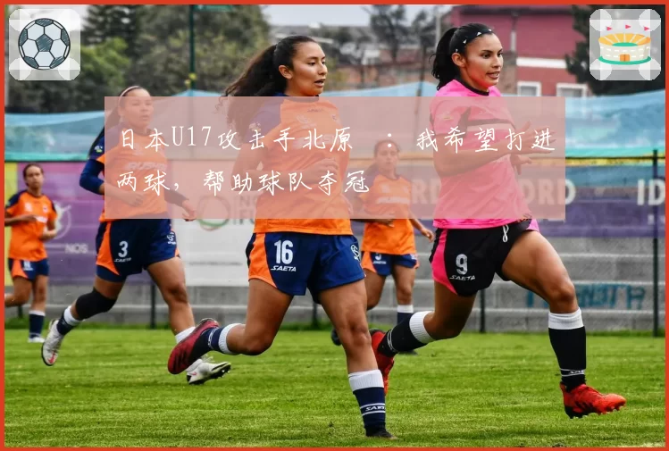 日本U17攻击手北原槙：我希望打进两球，帮助球队夺冠
