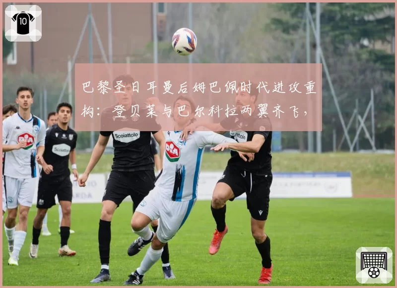 巴黎圣日耳曼后姆巴佩时代进攻重构：登贝莱与巴尔科拉两翼齐飞，恩里克急需高中锋支点